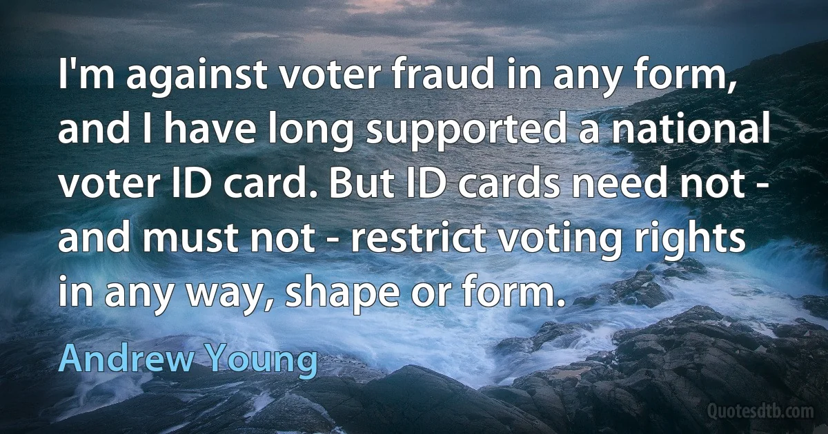 I'm against voter fraud in any form, and I have long supported a national voter ID card. But ID cards need not - and must not - restrict voting rights in any way, shape or form. (Andrew Young)