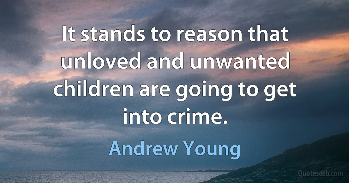 It stands to reason that unloved and unwanted children are going to get into crime. (Andrew Young)