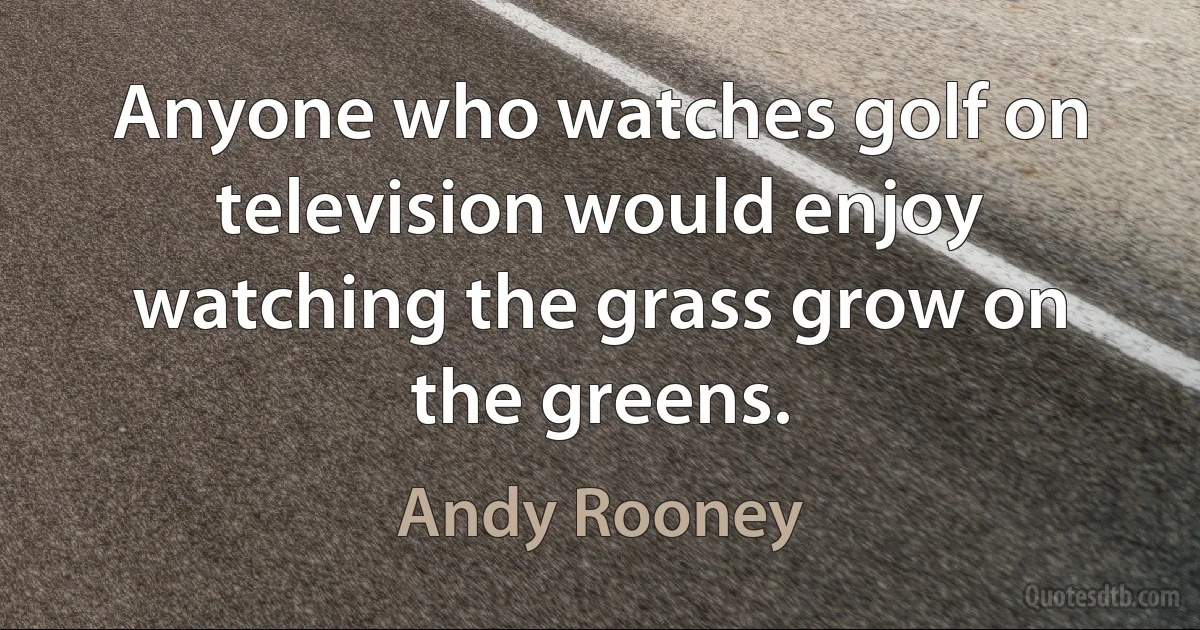 Anyone who watches golf on television would enjoy watching the grass grow on the greens. (Andy Rooney)