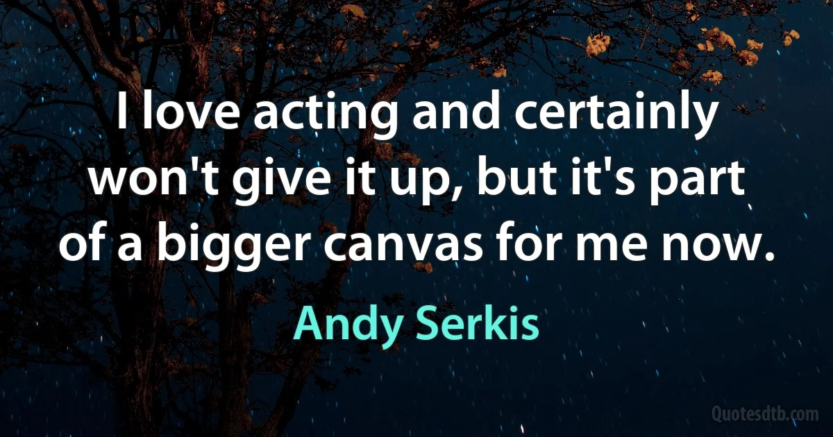 I love acting and certainly won't give it up, but it's part of a bigger canvas for me now. (Andy Serkis)