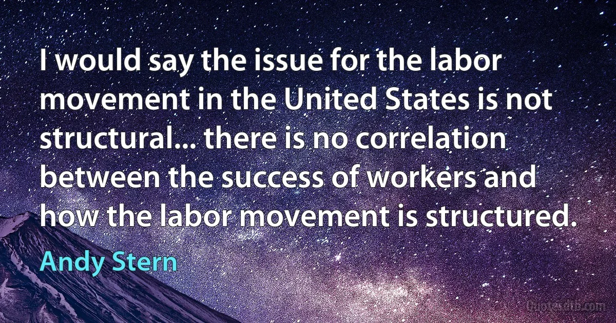 I would say the issue for the labor movement in the United States is not structural... there is no correlation between the success of workers and how the labor movement is structured. (Andy Stern)