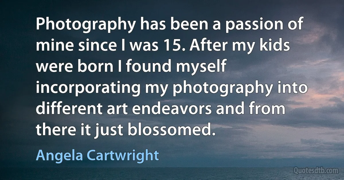 Photography has been a passion of mine since I was 15. After my kids were born I found myself incorporating my photography into different art endeavors and from there it just blossomed. (Angela Cartwright)