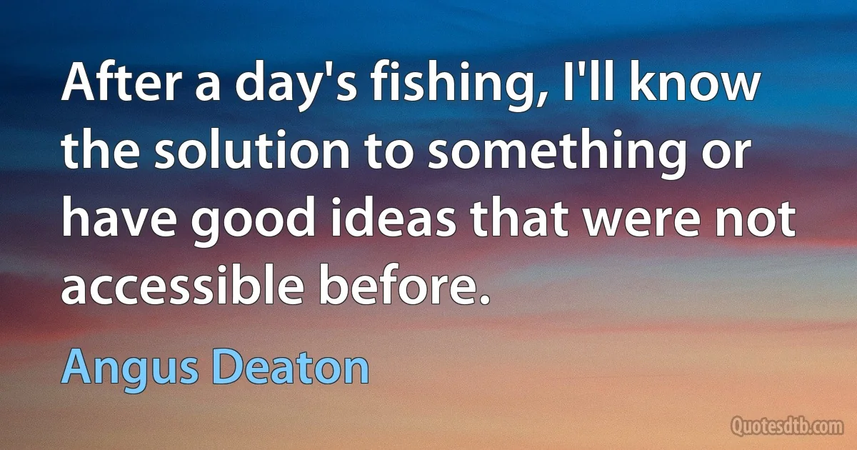 After a day's fishing, I'll know the solution to something or have good ideas that were not accessible before. (Angus Deaton)