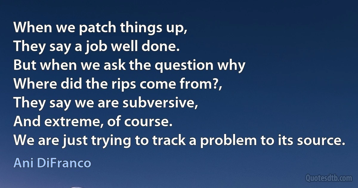 When we patch things up,
They say a job well done.
But when we ask the question why
Where did the rips come from?,
They say we are subversive,
And extreme, of course.
We are just trying to track a problem to its source. (Ani DiFranco)