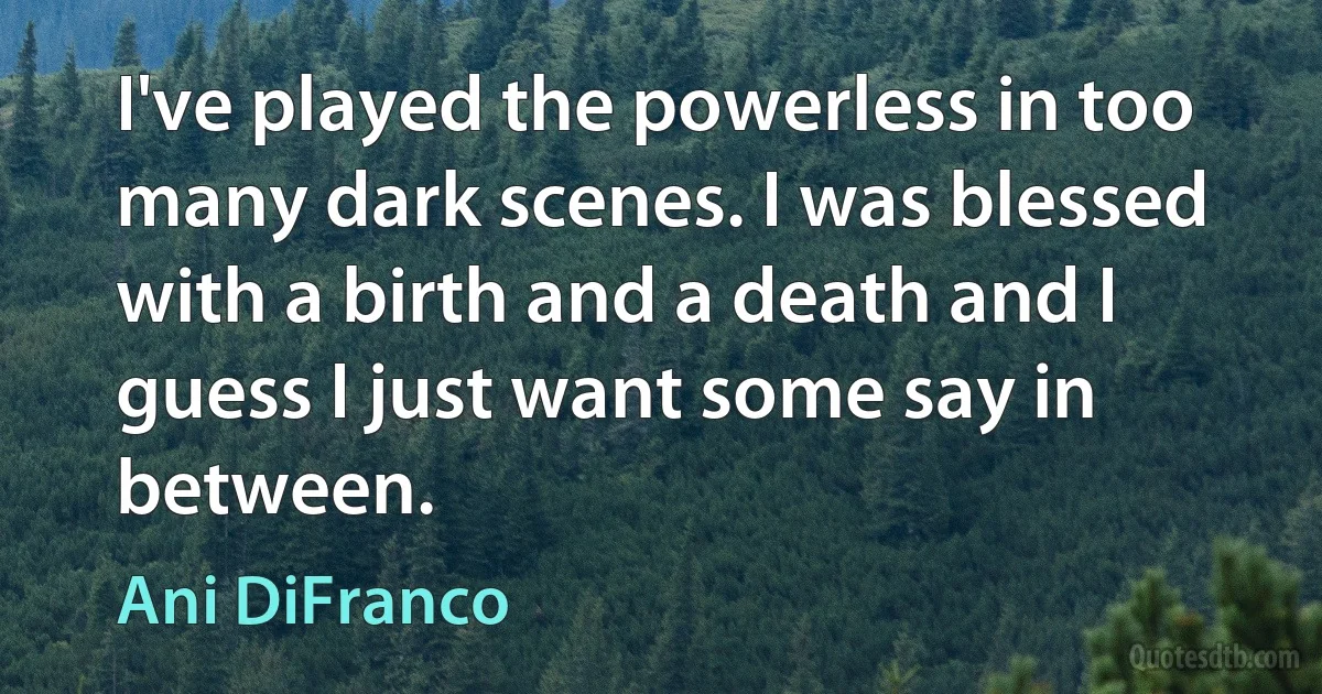 I've played the powerless in too many dark scenes. I was blessed with a birth and a death and I guess I just want some say in between. (Ani DiFranco)