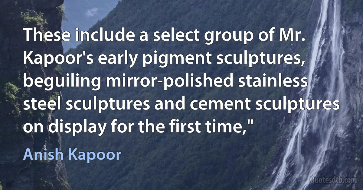 These include a select group of Mr. Kapoor's early pigment sculptures, beguiling mirror-polished stainless steel sculptures and cement sculptures on display for the first time," (Anish Kapoor)