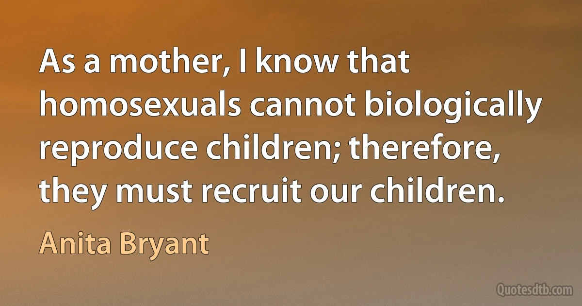 As a mother, I know that homosexuals cannot biologically reproduce children; therefore, they must recruit our children. (Anita Bryant)