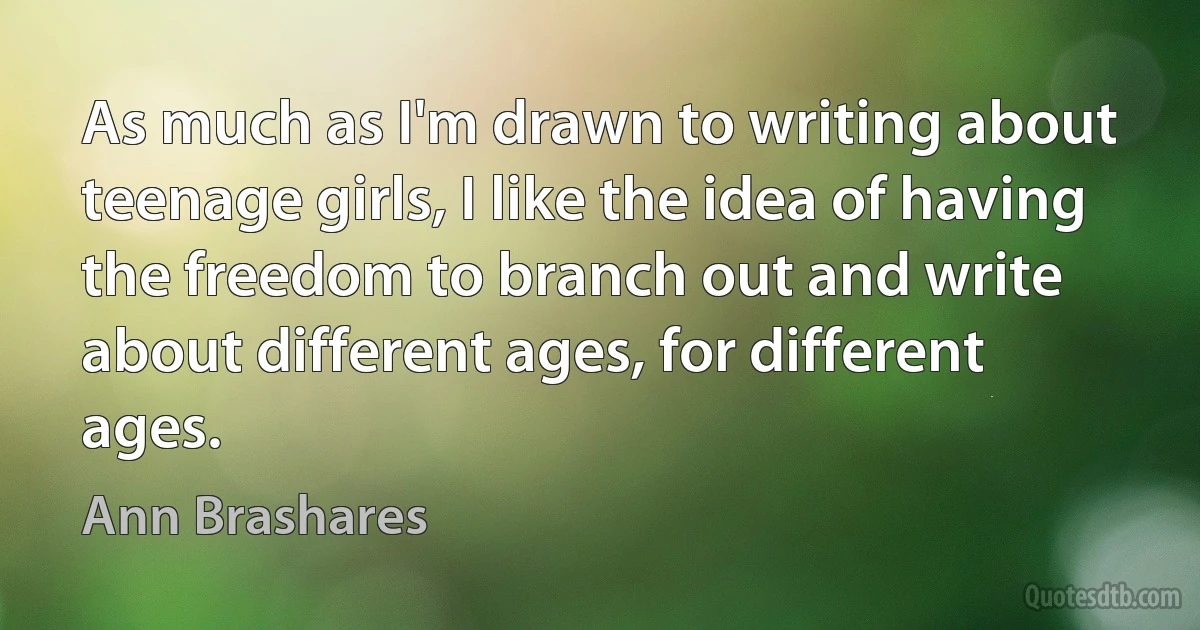 As much as I'm drawn to writing about teenage girls, I like the idea of having the freedom to branch out and write about different ages, for different ages. (Ann Brashares)