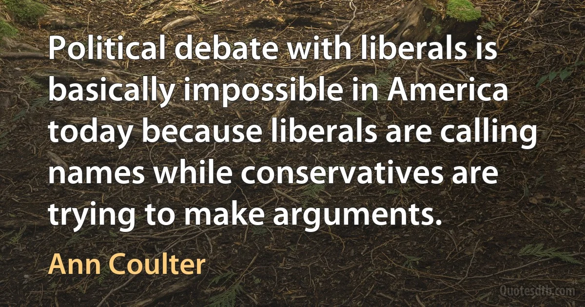 Political debate with liberals is basically impossible in America today because liberals are calling names while conservatives are trying to make arguments. (Ann Coulter)