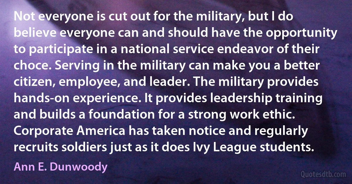 Not everyone is cut out for the military, but I do believe everyone can and should have the opportunity to participate in a national service endeavor of their choce. Serving in the military can make you a better citizen, employee, and leader. The military provides hands-on experience. It provides leadership training and builds a foundation for a strong work ethic. Corporate America has taken notice and regularly recruits soldiers just as it does Ivy League students. (Ann E. Dunwoody)