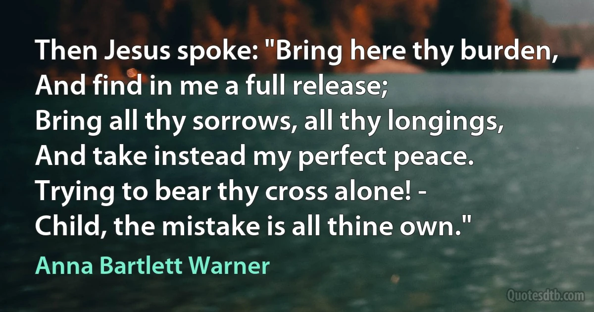 Then Jesus spoke: "Bring here thy burden,
And find in me a full release;
Bring all thy sorrows, all thy longings,
And take instead my perfect peace.
Trying to bear thy cross alone! -
Child, the mistake is all thine own." (Anna Bartlett Warner)