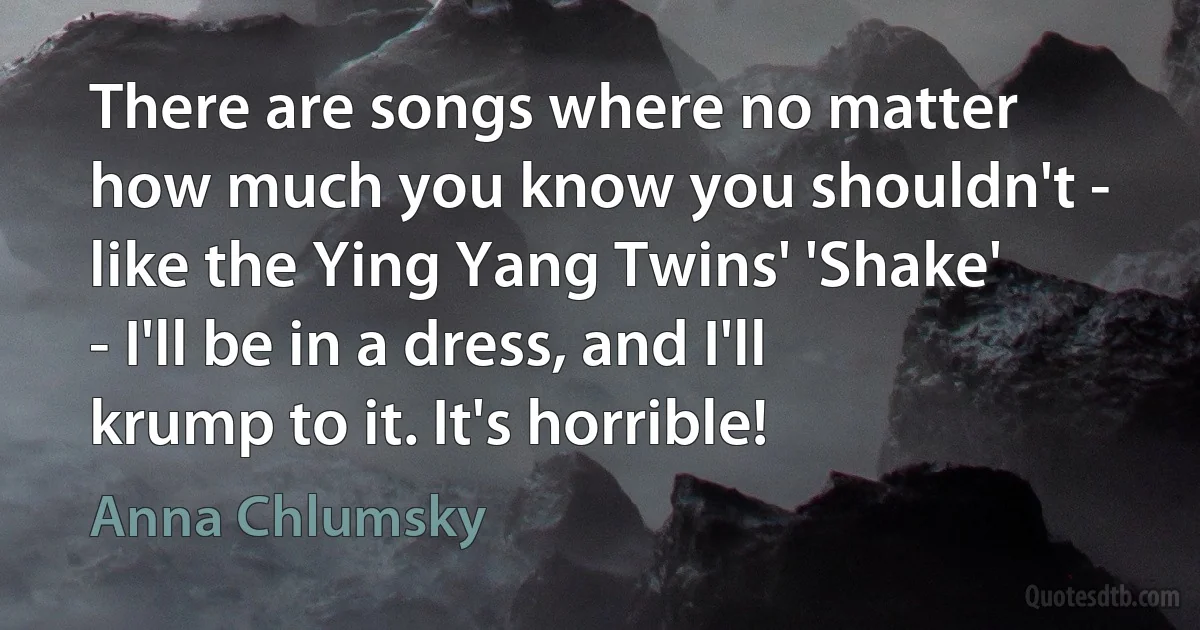 There are songs where no matter how much you know you shouldn't - like the Ying Yang Twins' 'Shake' - I'll be in a dress, and I'll krump to it. It's horrible! (Anna Chlumsky)