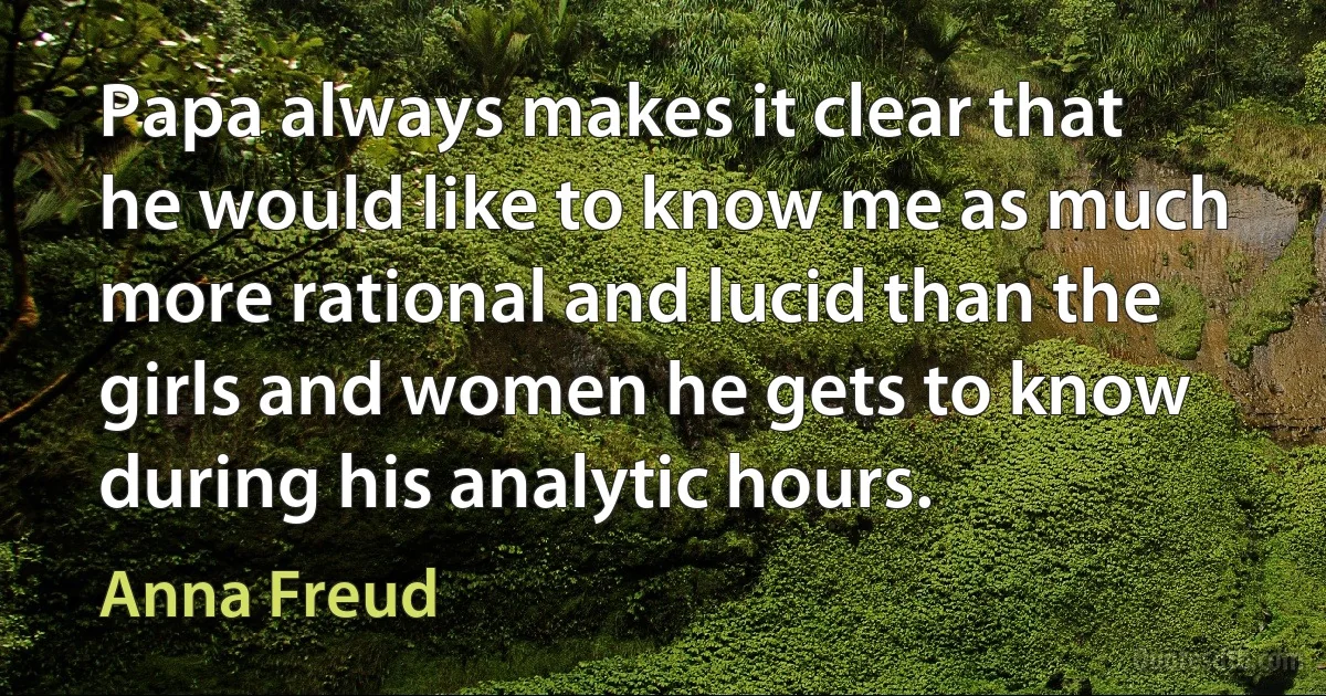 Papa always makes it clear that he would like to know me as much more rational and lucid than the girls and women he gets to know during his analytic hours. (Anna Freud)