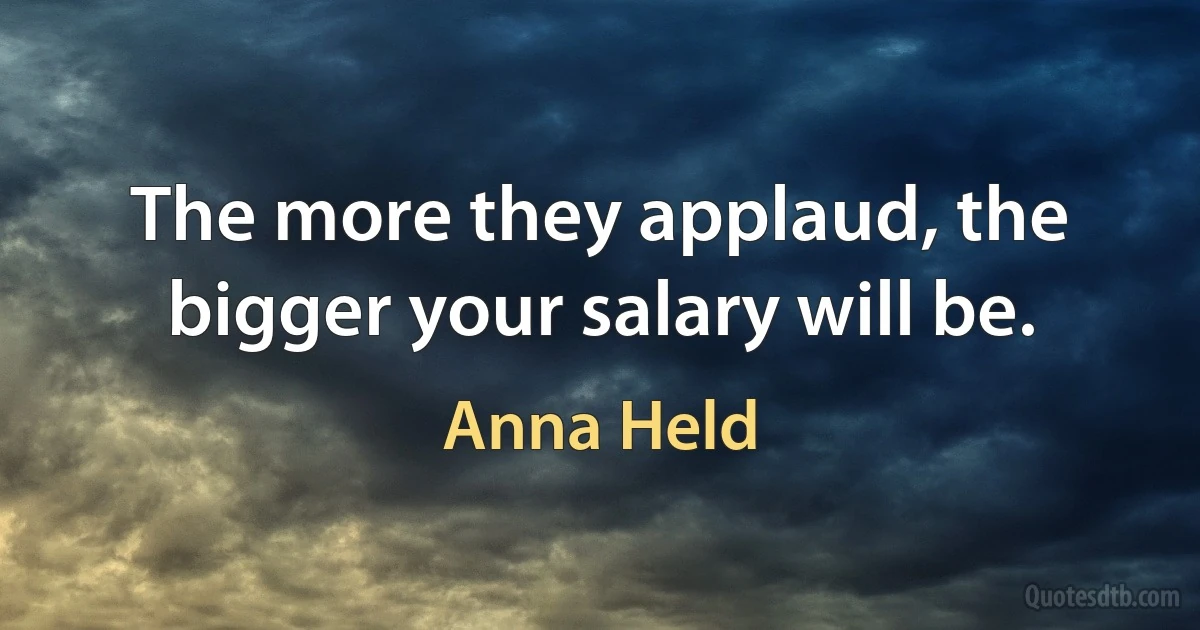 The more they applaud, the bigger your salary will be. (Anna Held)