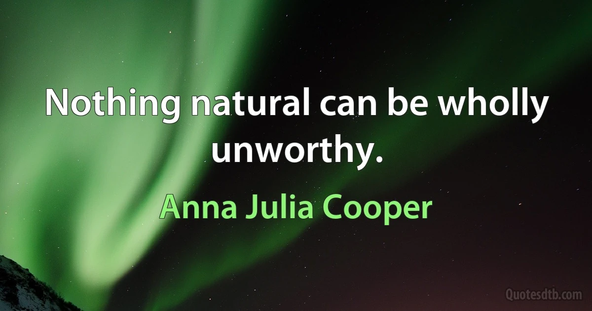 Nothing natural can be wholly unworthy. (Anna Julia Cooper)