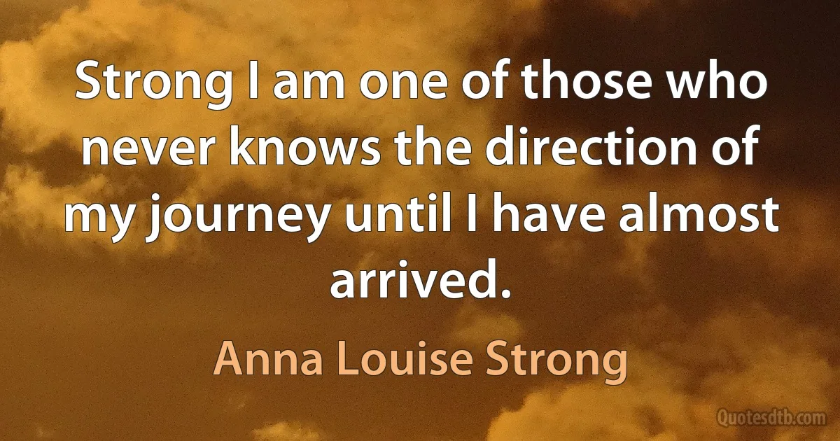 Strong I am one of those who never knows the direction of my journey until I have almost arrived. (Anna Louise Strong)