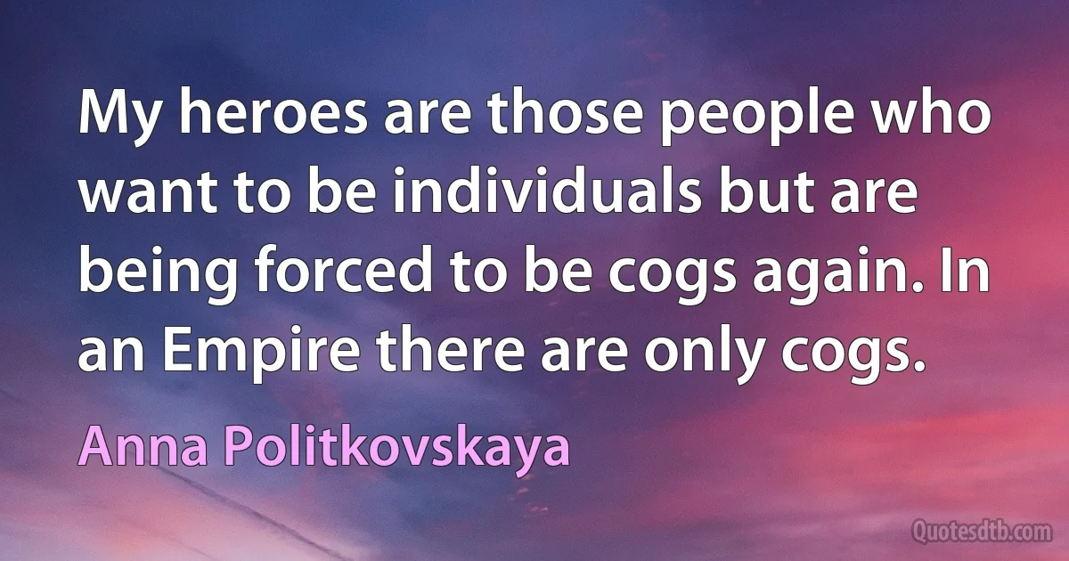 My heroes are those people who want to be individuals but are being forced to be cogs again. In an Empire there are only cogs. (Anna Politkovskaya)