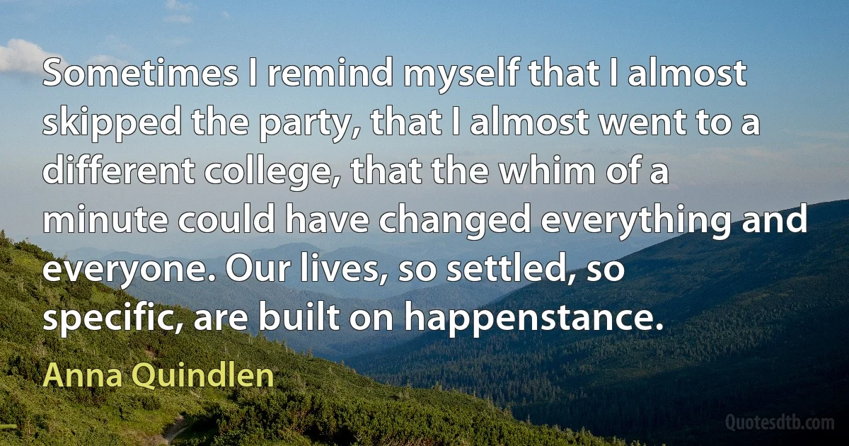 Sometimes I remind myself that I almost skipped the party, that I almost went to a different college, that the whim of a minute could have changed everything and everyone. Our lives, so settled, so specific, are built on happenstance. (Anna Quindlen)