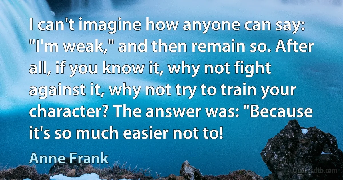 I can't imagine how anyone can say: "I'm weak," and then remain so. After all, if you know it, why not fight against it, why not try to train your character? The answer was: "Because it's so much easier not to! (Anne Frank)