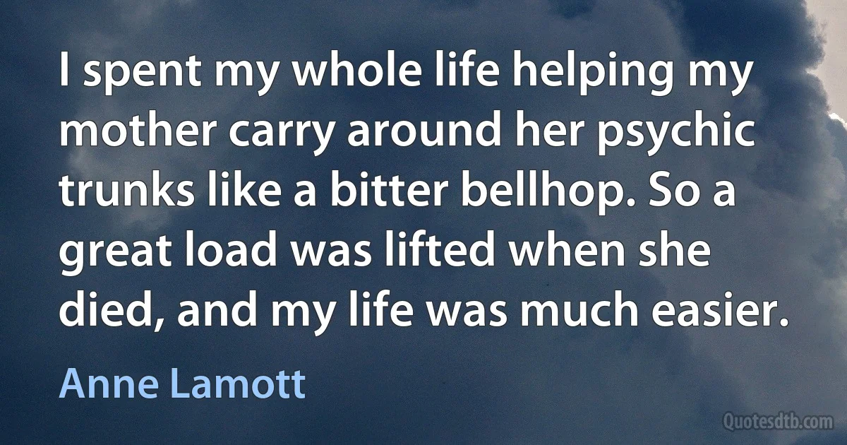 I spent my whole life helping my mother carry around her psychic trunks like a bitter bellhop. So a great load was lifted when she died, and my life was much easier. (Anne Lamott)