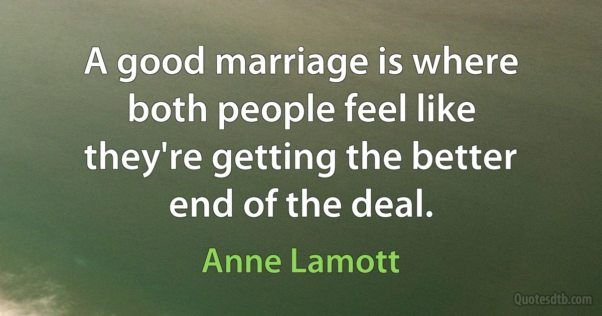 A good marriage is where both people feel like they're getting the better end of the deal. (Anne Lamott)