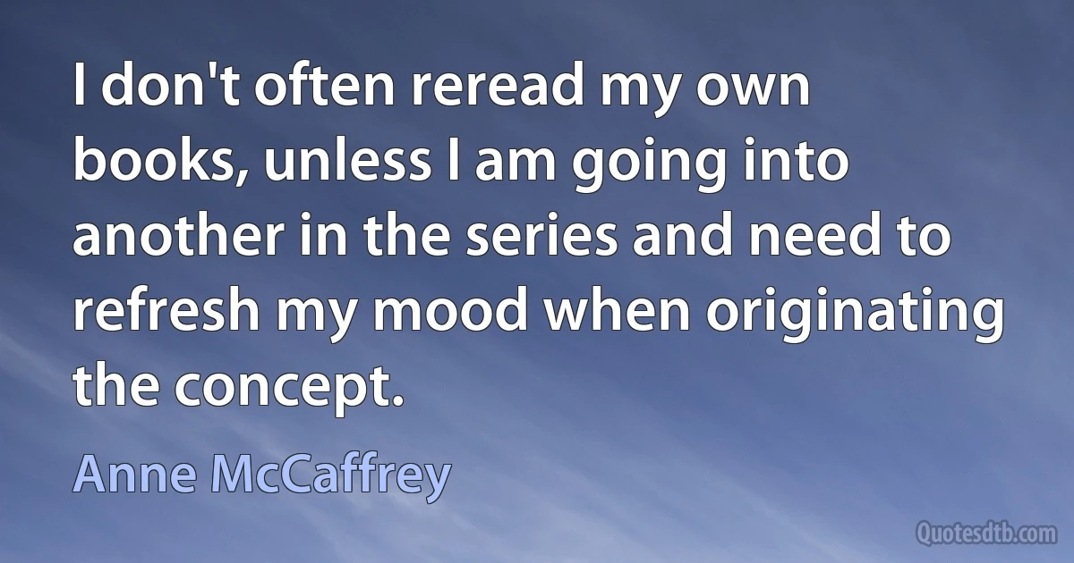 I don't often reread my own books, unless I am going into another in the series and need to refresh my mood when originating the concept. (Anne McCaffrey)