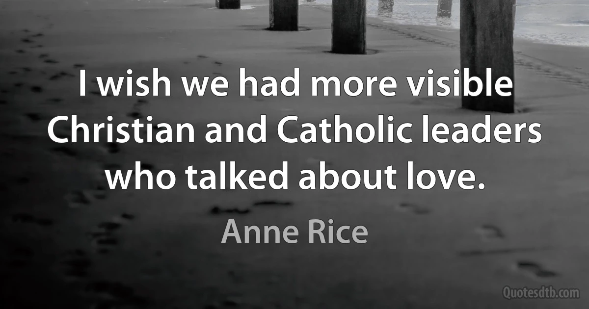 I wish we had more visible Christian and Catholic leaders who talked about love. (Anne Rice)