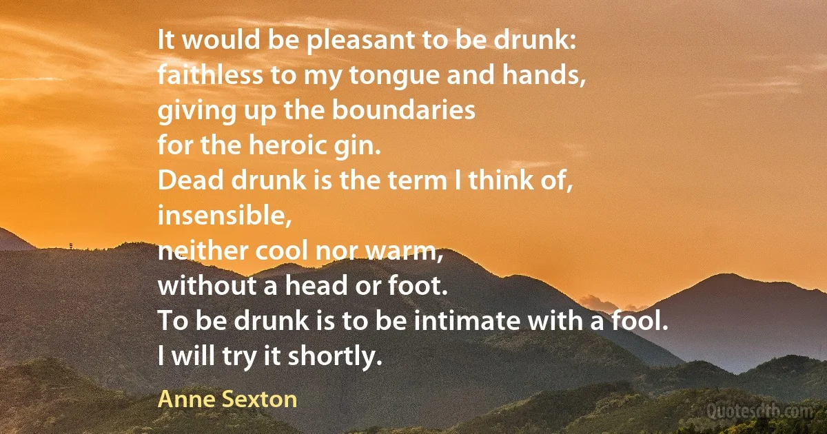 It would be pleasant to be drunk:
faithless to my tongue and hands,
giving up the boundaries
for the heroic gin.
Dead drunk is the term I think of,
insensible,
neither cool nor warm,
without a head or foot.
To be drunk is to be intimate with a fool.
I will try it shortly. (Anne Sexton)