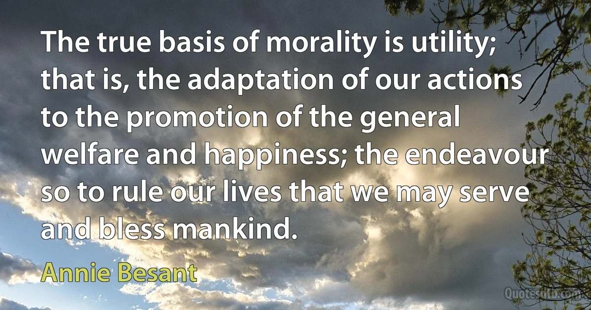 The true basis of morality is utility; that is, the adaptation of our actions to the promotion of the general welfare and happiness; the endeavour so to rule our lives that we may serve and bless mankind. (Annie Besant)