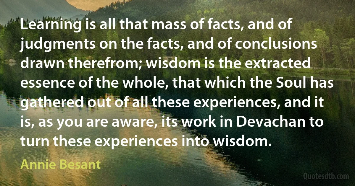 Learning is all that mass of facts, and of judgments on the facts, and of conclusions drawn therefrom; wisdom is the extracted essence of the whole, that which the Soul has gathered out of all these experiences, and it is, as you are aware, its work in Devachan to turn these experiences into wisdom. (Annie Besant)