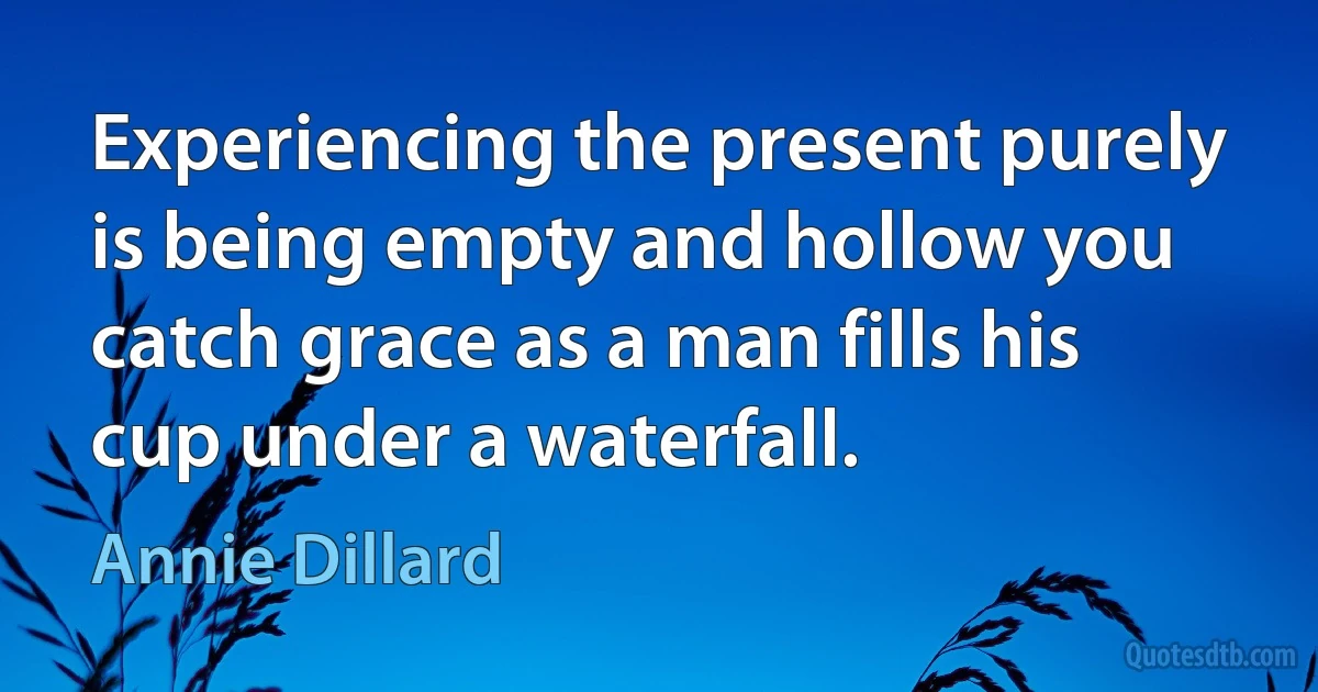 Experiencing the present purely is being empty and hollow you catch grace as a man fills his cup under a waterfall. (Annie Dillard)