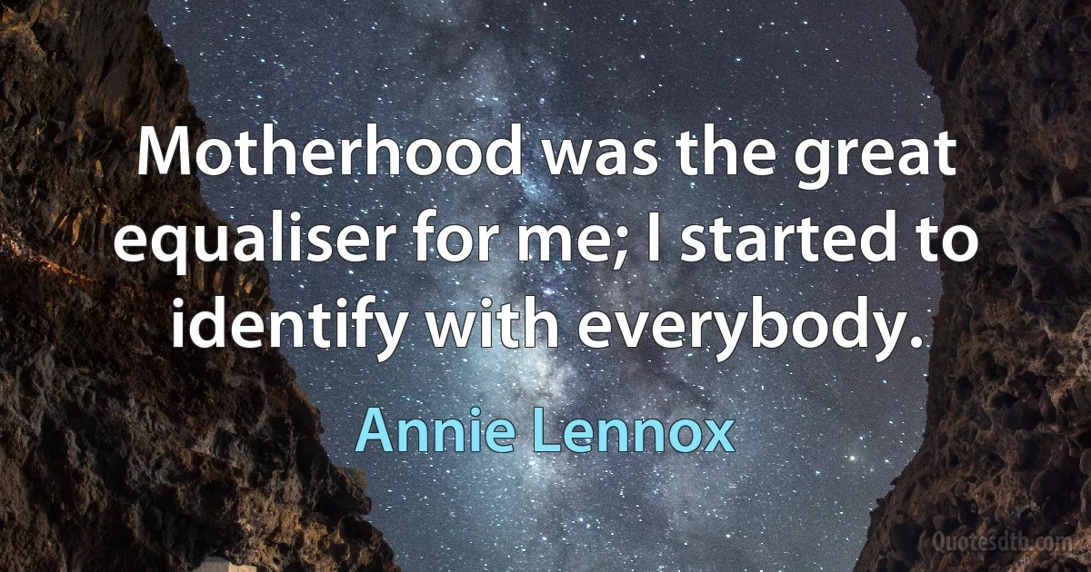 Motherhood was the great equaliser for me; I started to identify with everybody. (Annie Lennox)