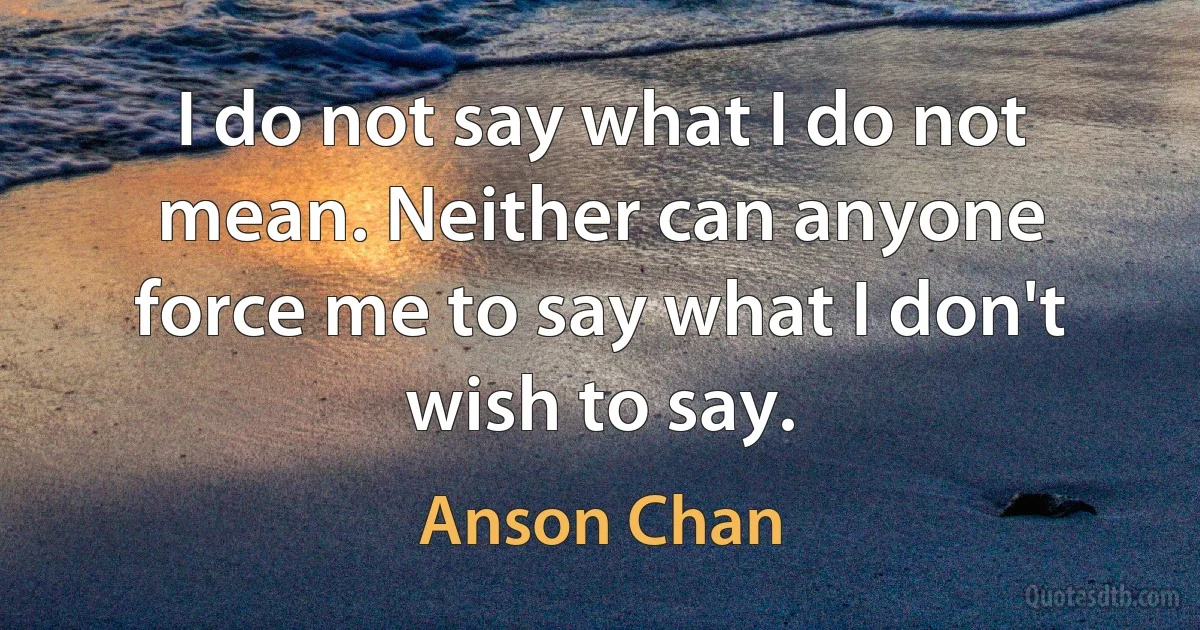 I do not say what I do not mean. Neither can anyone force me to say what I don't wish to say. (Anson Chan)