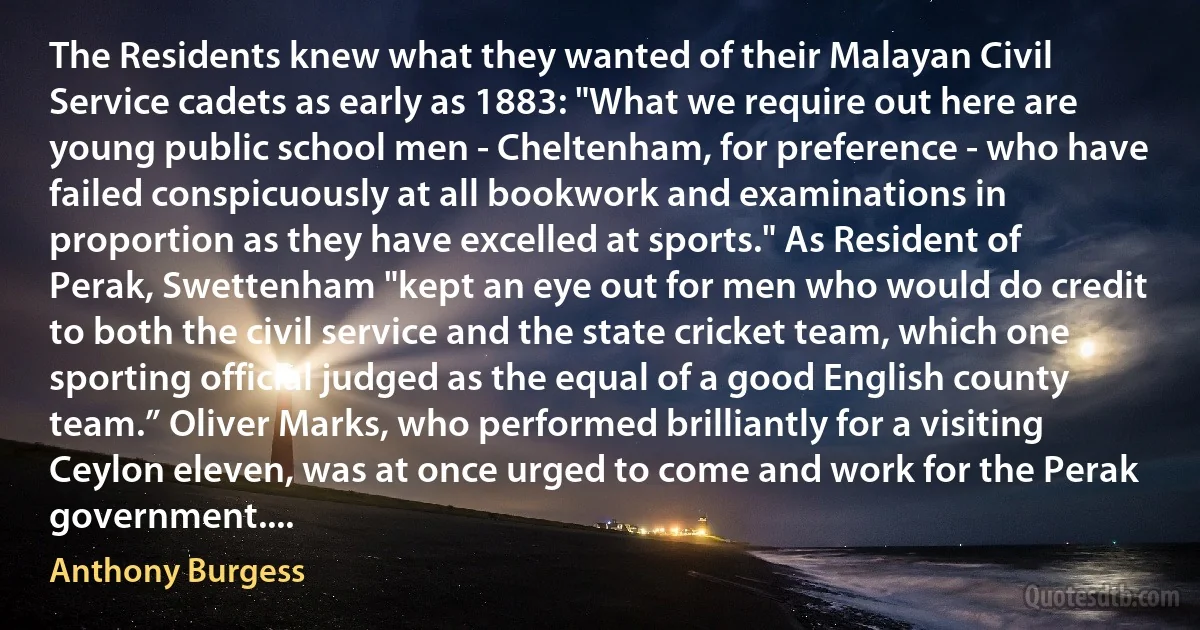 The Residents knew what they wanted of their Malayan Civil Service cadets as early as 1883: "What we require out here are young public school men - Cheltenham, for preference - who have failed conspicuously at all bookwork and examinations in proportion as they have excelled at sports." As Resident of Perak, Swettenham "kept an eye out for men who would do credit to both the civil service and the state cricket team, which one sporting official judged as the equal of a good English county team.” Oliver Marks, who performed brilliantly for a visiting Ceylon eleven, was at once urged to come and work for the Perak government.... (Anthony Burgess)