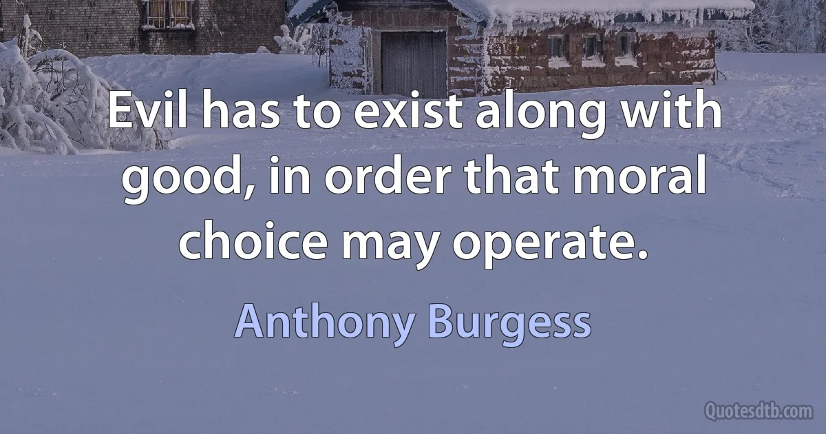 Evil has to exist along with good, in order that moral choice may operate. (Anthony Burgess)