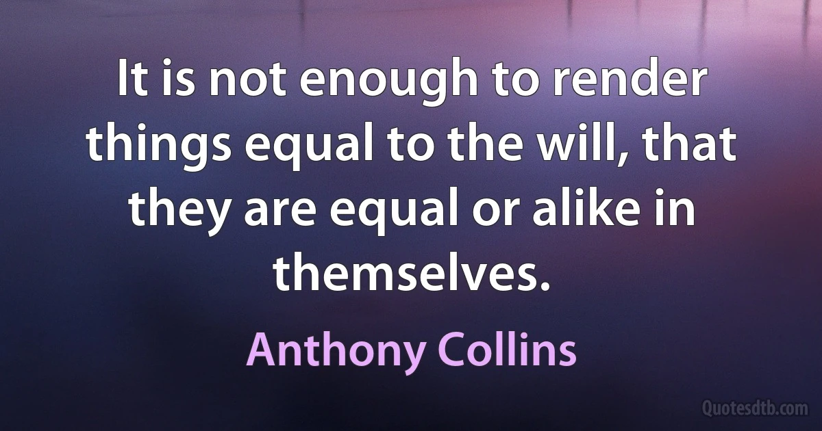 It is not enough to render things equal to the will, that they are equal or alike in themselves. (Anthony Collins)