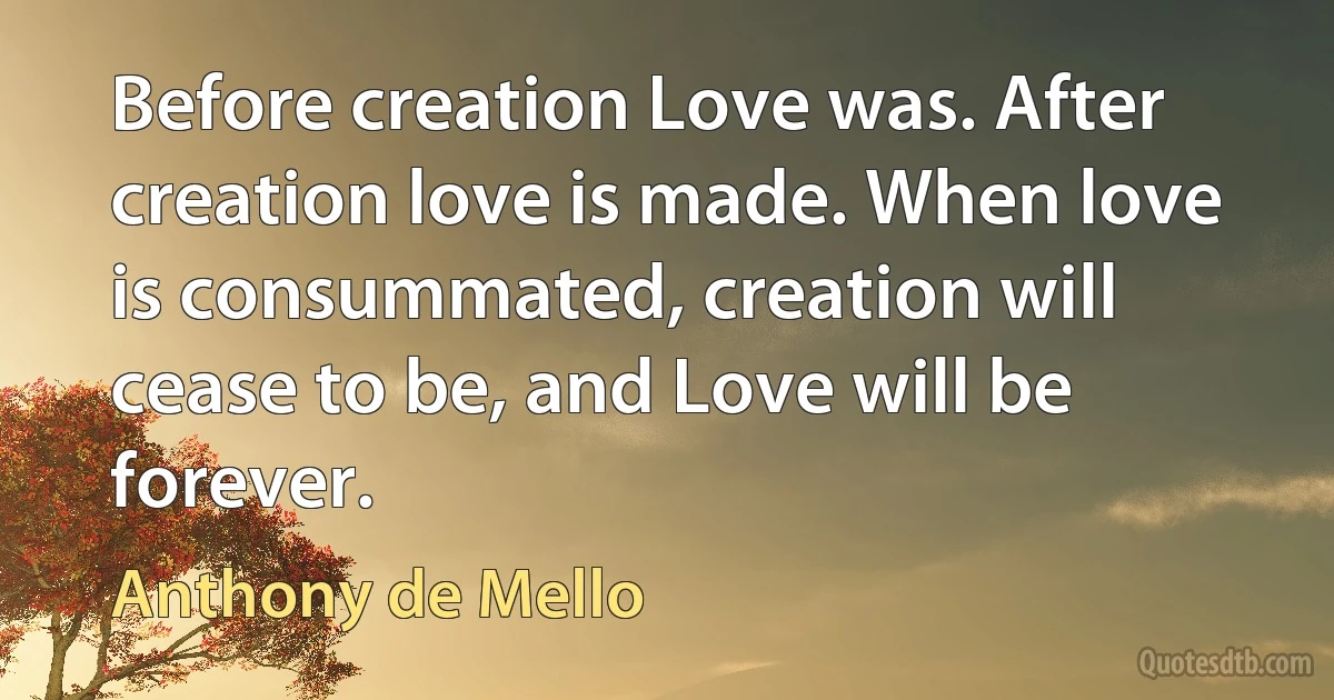 Before creation Love was. After creation love is made. When love is consummated, creation will cease to be, and Love will be forever. (Anthony de Mello)