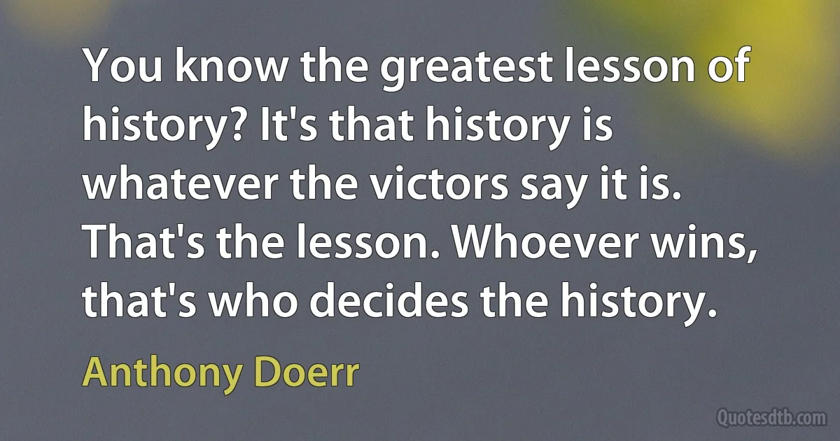 You know the greatest lesson of history? It's that history is whatever the victors say it is. That's the lesson. Whoever wins, that's who decides the history. (Anthony Doerr)