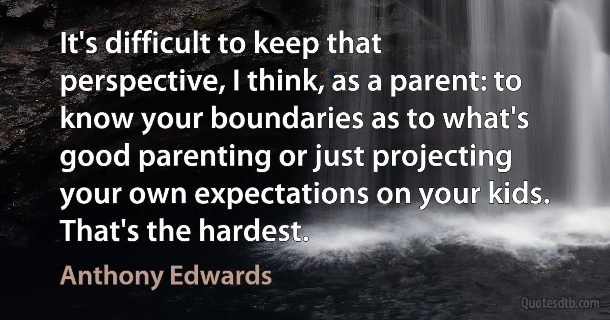 It's difficult to keep that perspective, I think, as a parent: to know your boundaries as to what's good parenting or just projecting your own expectations on your kids. That's the hardest. (Anthony Edwards)