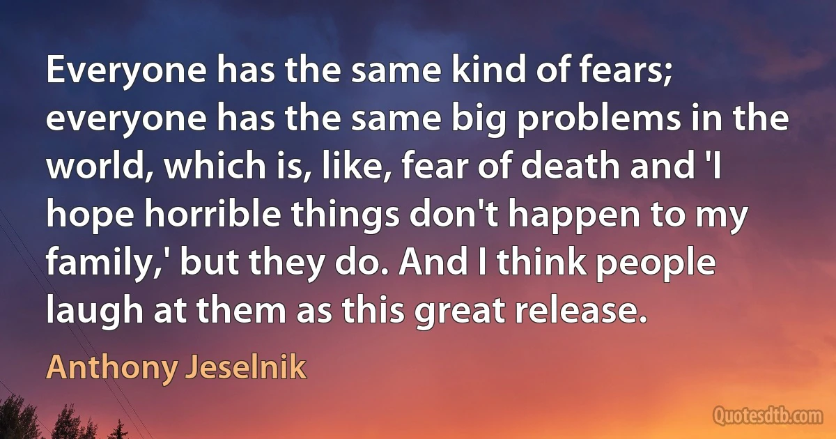 Everyone has the same kind of fears; everyone has the same big problems in the world, which is, like, fear of death and 'I hope horrible things don't happen to my family,' but they do. And I think people laugh at them as this great release. (Anthony Jeselnik)