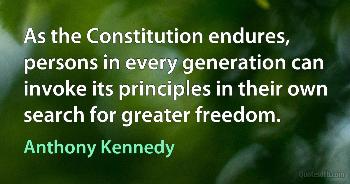 As the Constitution endures, persons in every generation can invoke its principles in their own search for greater freedom. (Anthony Kennedy)