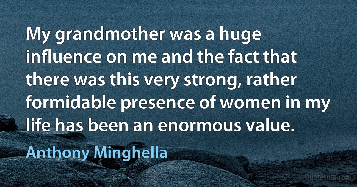 My grandmother was a huge influence on me and the fact that there was this very strong, rather formidable presence of women in my life has been an enormous value. (Anthony Minghella)