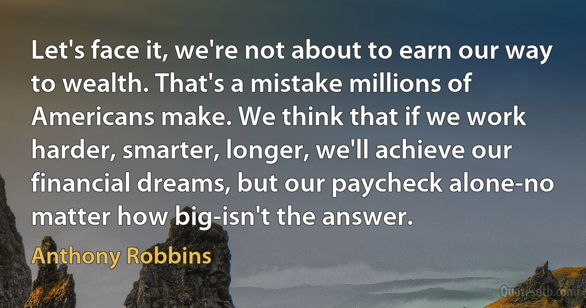 Let's face it, we're not about to earn our way to wealth. That's a mistake millions of Americans make. We think that if we work harder, smarter, longer, we'll achieve our financial dreams, but our paycheck alone-no matter how big-isn't the answer. (Anthony Robbins)