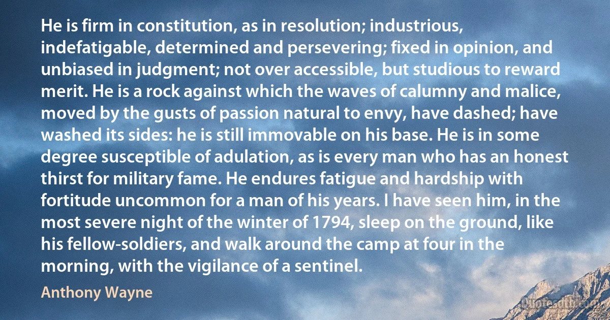 He is firm in constitution, as in resolution; industrious, indefatigable, determined and persevering; fixed in opinion, and unbiased in judgment; not over accessible, but studious to reward merit. He is a rock against which the waves of calumny and malice, moved by the gusts of passion natural to envy, have dashed; have washed its sides: he is still immovable on his base. He is in some degree susceptible of adulation, as is every man who has an honest thirst for military fame. He endures fatigue and hardship with fortitude uncommon for a man of his years. I have seen him, in the most severe night of the winter of 1794, sleep on the ground, like his fellow-soldiers, and walk around the camp at four in the morning, with the vigilance of a sentinel. (Anthony Wayne)