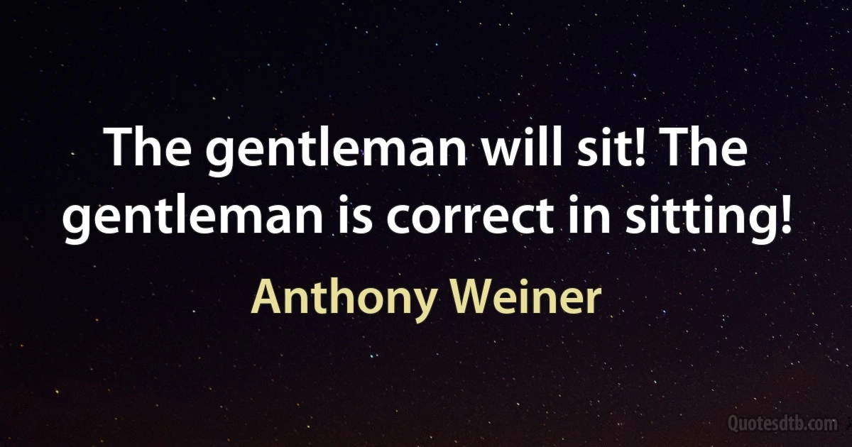 The gentleman will sit! The gentleman is correct in sitting! (Anthony Weiner)