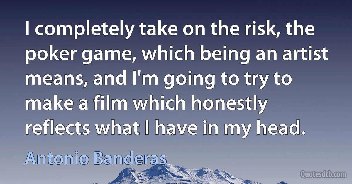 I completely take on the risk, the poker game, which being an artist means, and I'm going to try to make a film which honestly reflects what I have in my head. (Antonio Banderas)