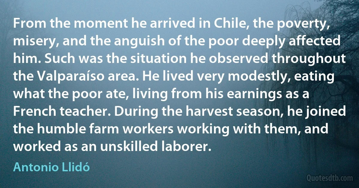 From the moment he arrived in Chile, the poverty, misery, and the anguish of the poor deeply affected him. Such was the situation he observed throughout the Valparaíso area. He lived very modestly, eating what the poor ate, living from his earnings as a French teacher. During the harvest season, he joined the humble farm workers working with them, and worked as an unskilled laborer. (Antonio Llidó)