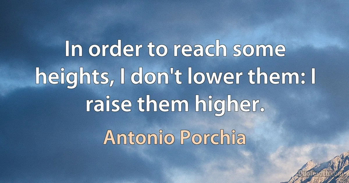 In order to reach some heights, I don't lower them: I raise them higher. (Antonio Porchia)