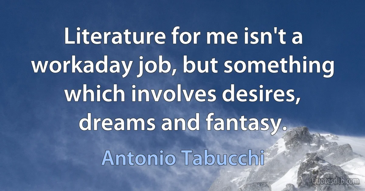 Literature for me isn't a workaday job, but something which involves desires, dreams and fantasy. (Antonio Tabucchi)