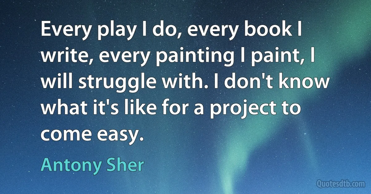 Every play I do, every book I write, every painting I paint, I will struggle with. I don't know what it's like for a project to come easy. (Antony Sher)